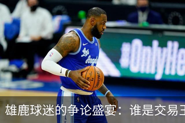 雄鹿球迷的争论盛宴：谁是交易王者？
